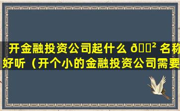 开金融投资公司起什么 🌲 名称好听（开个小的金融投资公司需要多少钱）